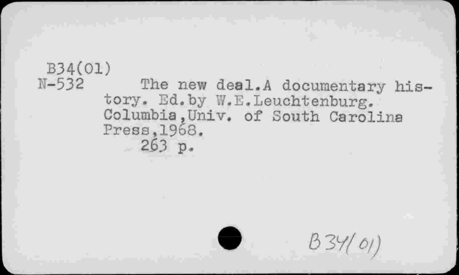 ﻿B34(01)
H-532 The new deal.A documentary history. Ed.by W.E.Leuchtenburg. Columbia,Univ, of South Carolina Press,1968.
263 p.